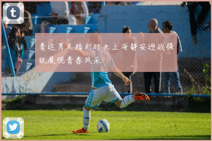 青运男足精彩对决上海静安迎战强敌展现青春风采