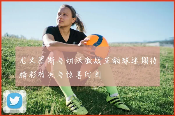 尤文图斯与切沃激战正酣球迷期待精彩对决与惊喜时刻
