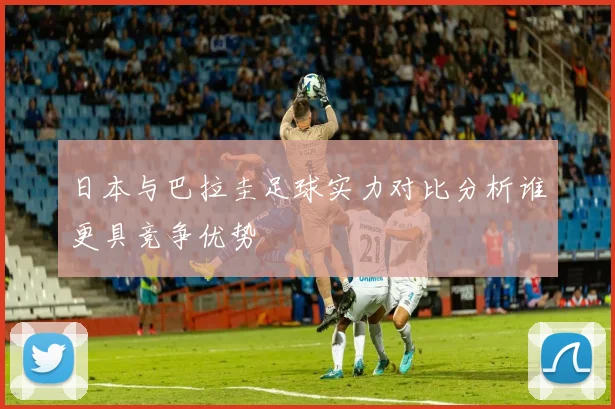 日本与巴拉圭足球实力对比分析谁更具竞争优势