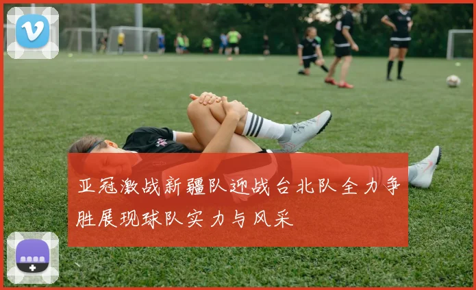 亚冠激战新疆队迎战台北队全力争胜展现球队实力与风采