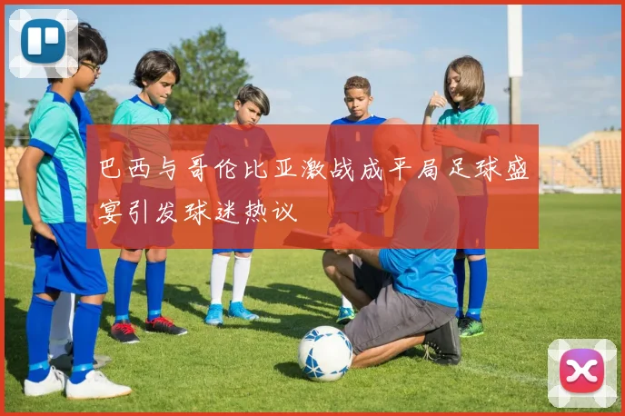 巴西与哥伦比亚激战成平局足球盛宴引发球迷热议