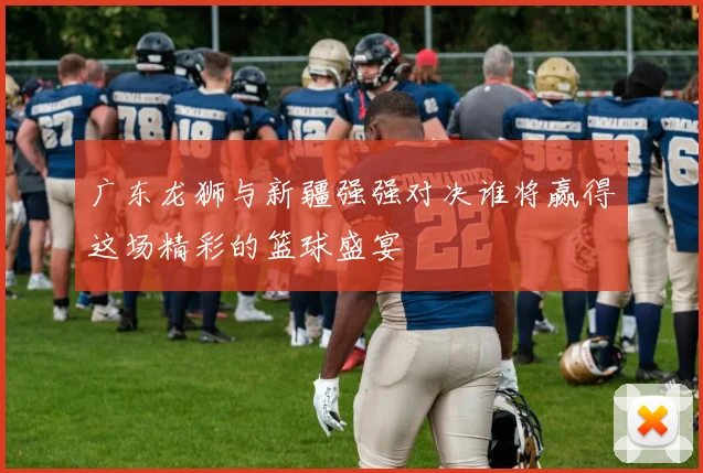 广东龙狮与新疆强强对决谁将赢得这场精彩的篮球盛宴