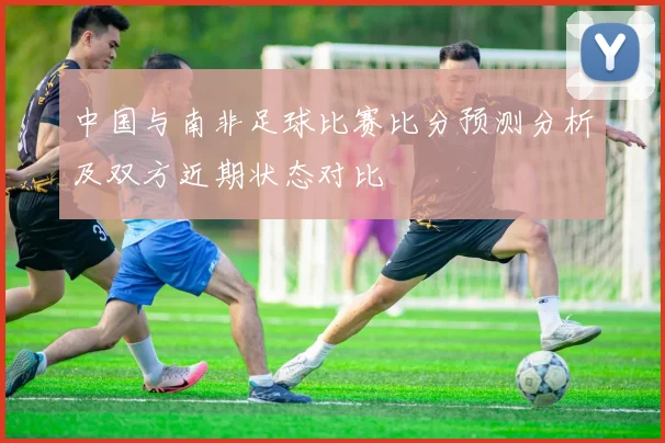 中国与南非足球比赛比分预测分析及双方近期状态对比