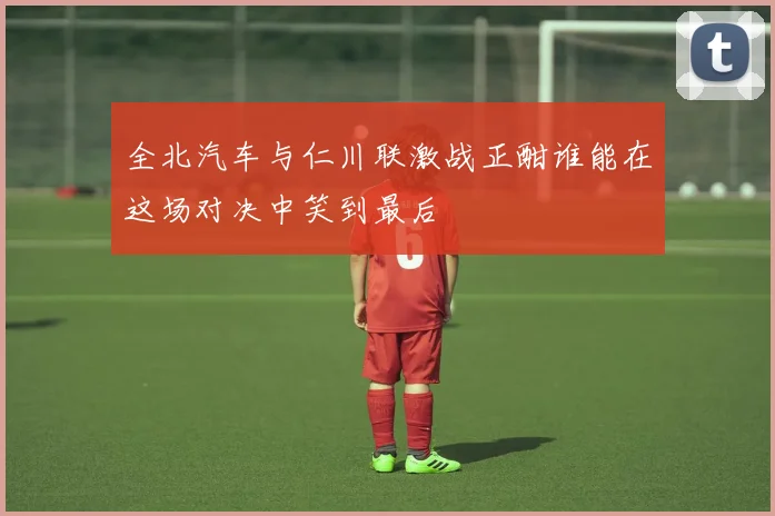 全北汽车与仁川联激战正酣谁能在这场对决中笑到最后