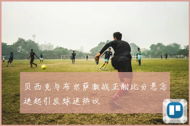 贝西克与布尔萨激战正酣比分悬念迭起引发球迷热议