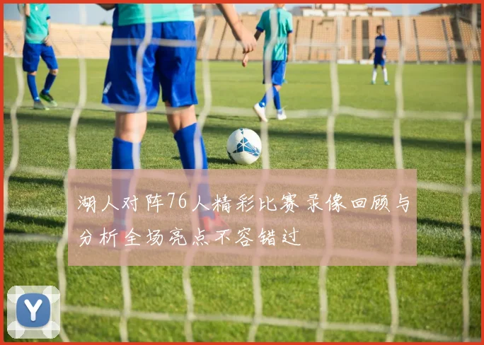 湖人对阵76人精彩比赛录像回顾与分析全场亮点不容错过