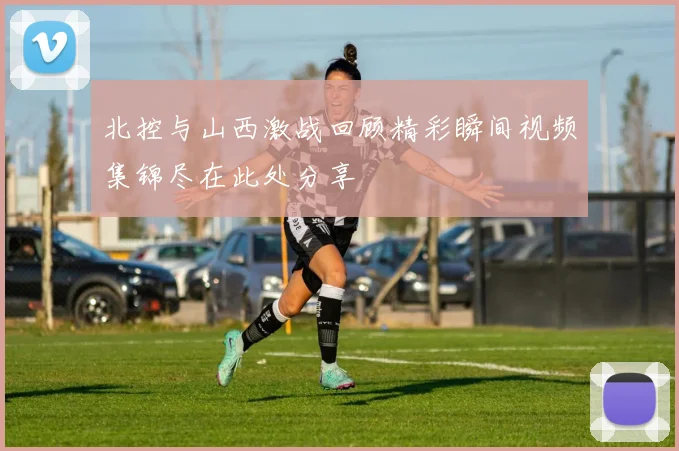 北控与山西激战回顾精彩瞬间视频集锦尽在此处分享