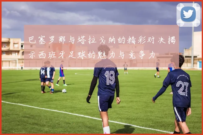 巴塞罗那与塔拉戈纳的精彩对决揭示西班牙足球的魅力与竞争力