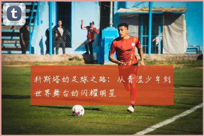 科斯塔的足球之路：从青涩少年到世界舞台的闪耀明星
