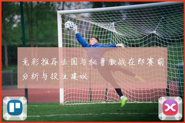 竞彩推荐法国与秘鲁激战在即赛前分析与投注建议