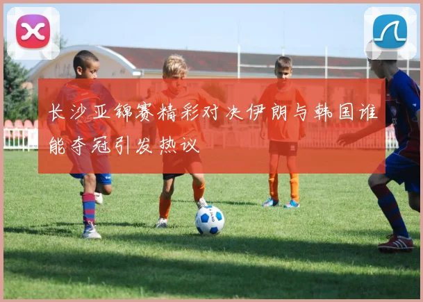 长沙亚锦赛精彩对决伊朗与韩国谁能夺冠引发热议