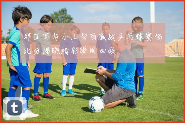 邓亚萍与小山智丽激战乒乓球赛场比分揭晓精彩瞬间回顾