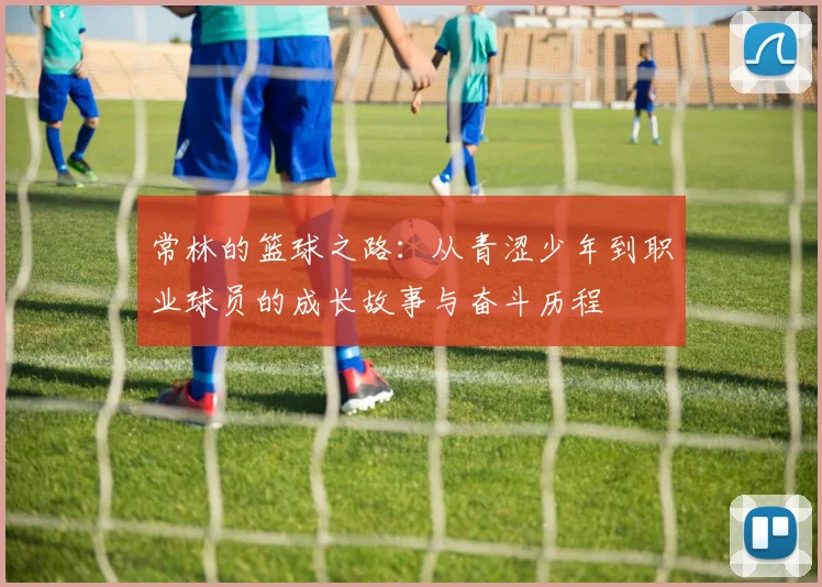 常林的篮球之路：从青涩少年到职业球员的成长故事与奋斗历程