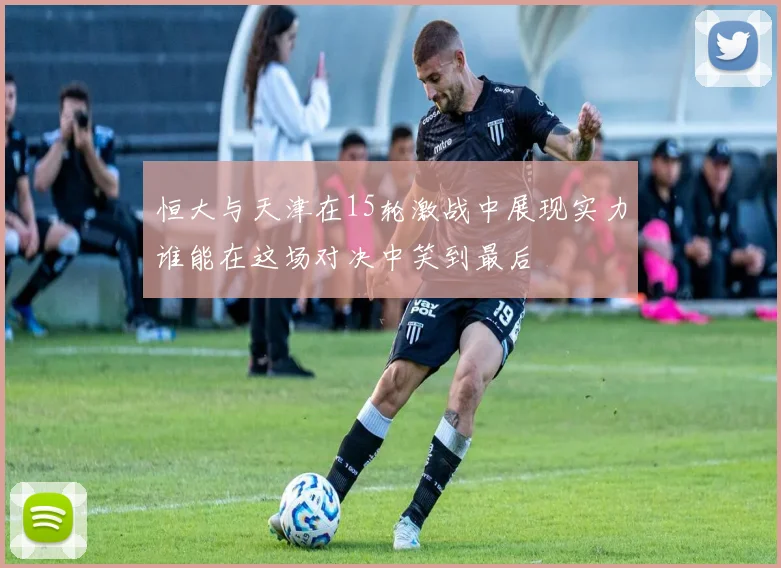 恒大与天津在15轮激战中展现实力谁能在这场对决中笑到最后