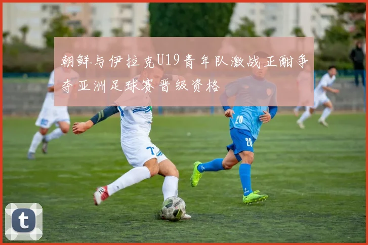 朝鲜与伊拉克U19青年队激战正酣争夺亚洲足球赛晋级资格