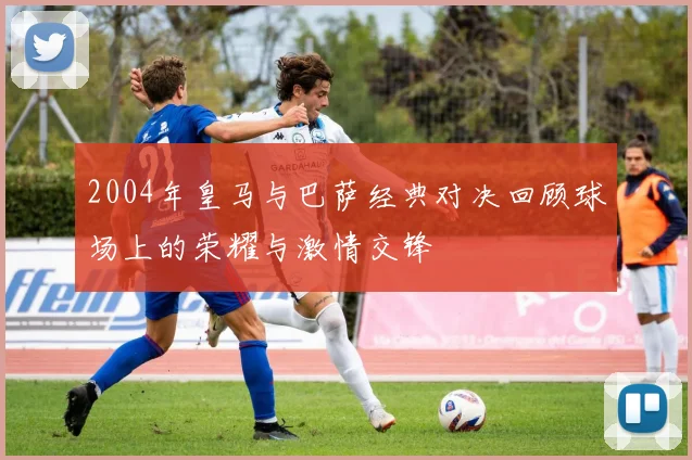 2004年皇马与巴萨经典对决回顾球场上的荣耀与激情交锋