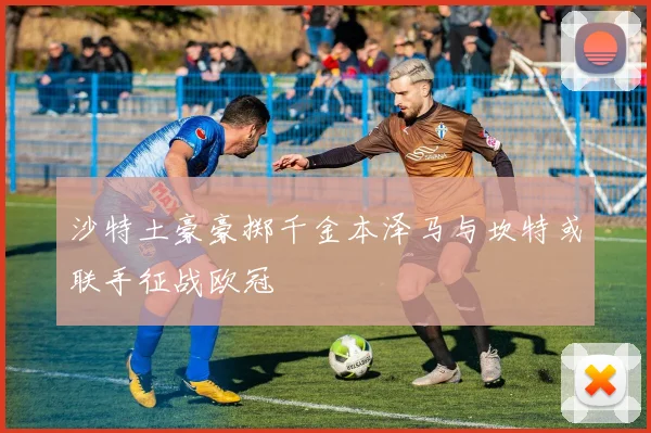 沙特土豪豪掷千金本泽马与坎特或联手征战欧冠
