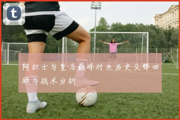 阿积士与皇马巅峰对决历史交锋回顾与战术分析