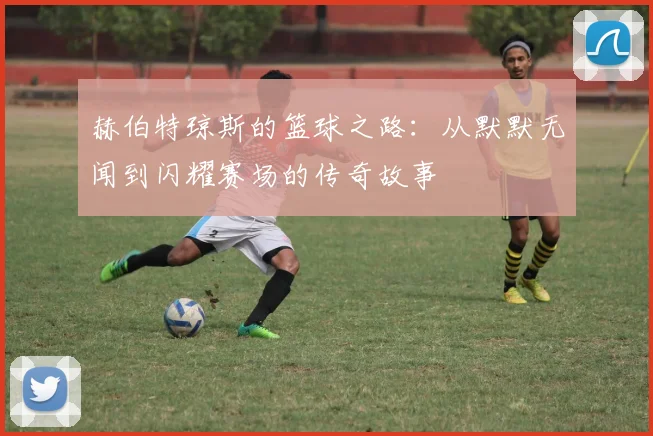 赫伯特琼斯的篮球之路：从默默无闻到闪耀赛场的传奇故事