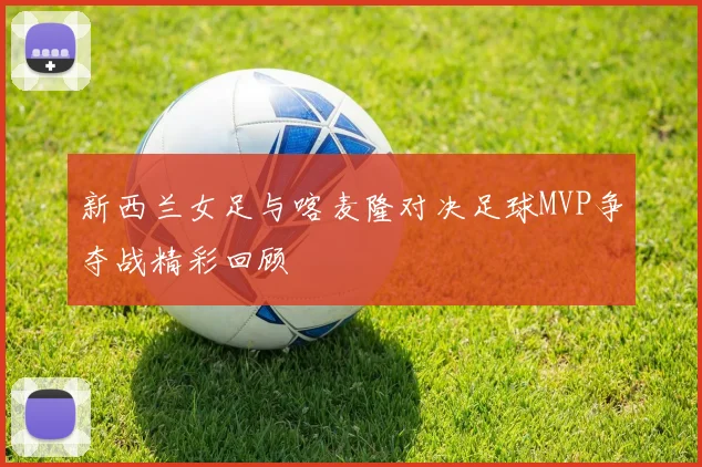 新西兰女足与喀麦隆对决足球MVP争夺战精彩回顾