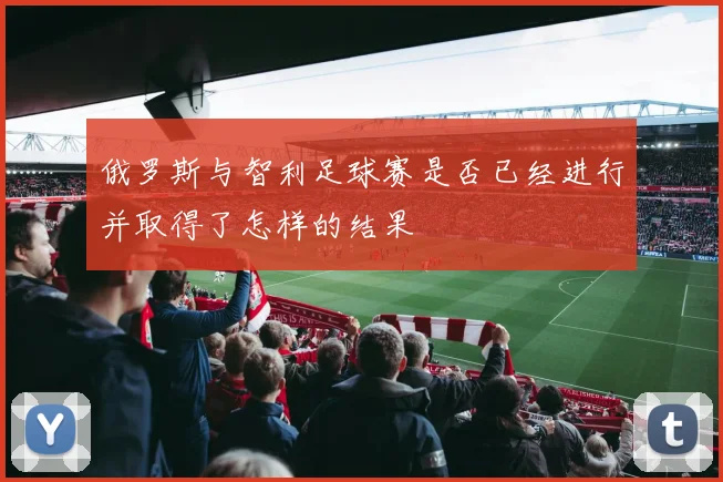 俄罗斯与智利足球赛是否已经进行并取得了怎样的结果