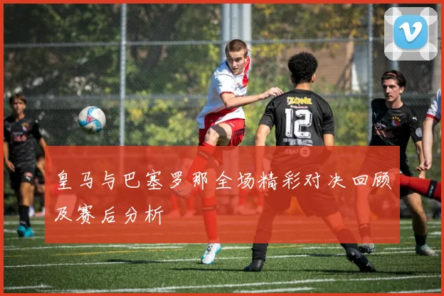皇马与巴塞罗那全场精彩对决回顾及赛后分析