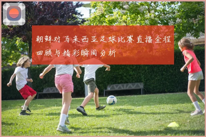 朝鲜对马来西亚足球比赛直播全程回顾与精彩瞬间分析