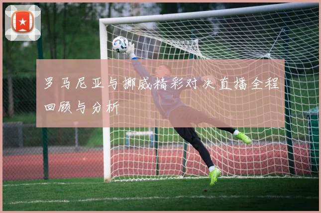 罗马尼亚与挪威精彩对决直播全程回顾与分析