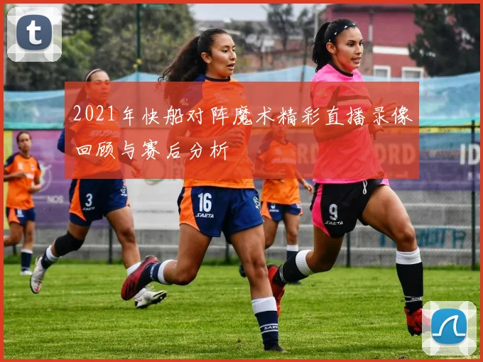 2021年快船对阵魔术精彩直播录像回顾与赛后分析