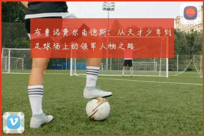 布鲁诺费尔南德斯：从天才少年到足球场上的领军人物之路