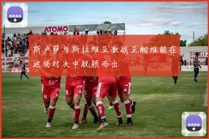 斯卢萨与斯拉维亚激战正酣谁能在这场对决中脱颖而出