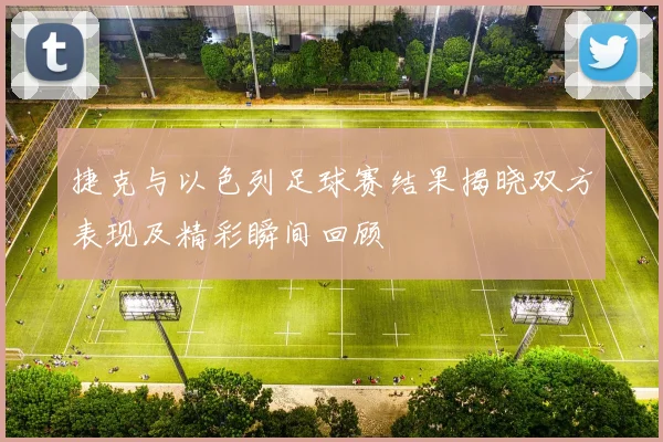 捷克与以色列足球赛结果揭晓双方表现及精彩瞬间回顾