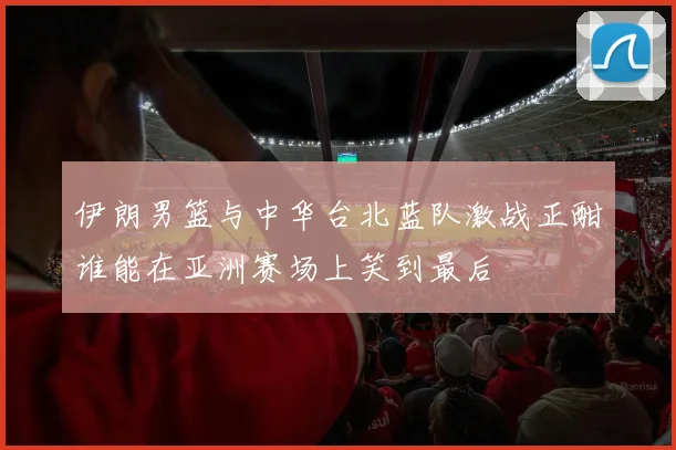 伊朗男篮与中华台北蓝队激战正酣谁能在亚洲赛场上笑到最后