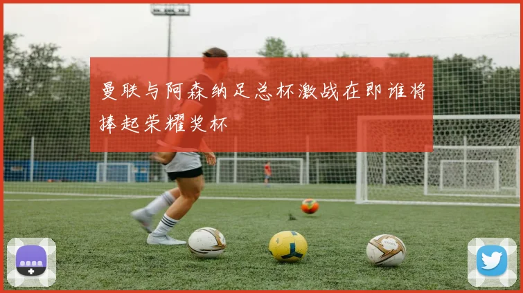 曼联与阿森纳足总杯激战在即谁将捧起荣耀奖杯