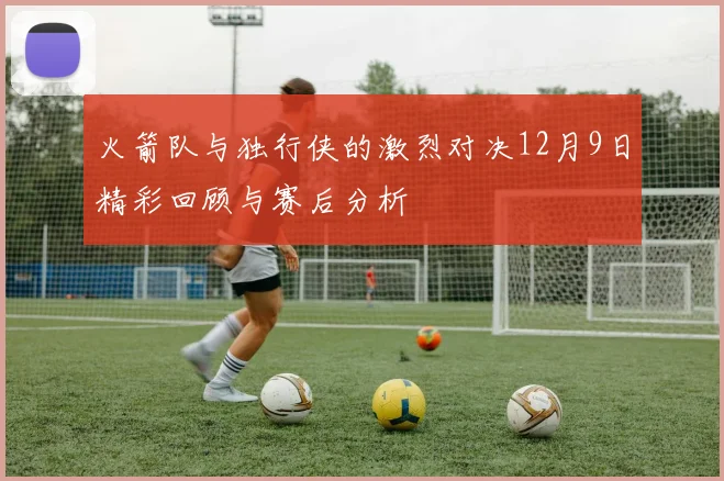 火箭队与独行侠的激烈对决12月9日精彩回顾与赛后分析