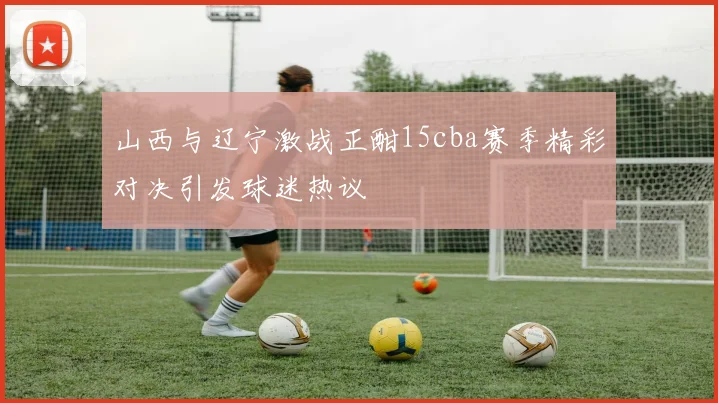 山西与辽宁激战正酣15cba赛季精彩对决引发球迷热议