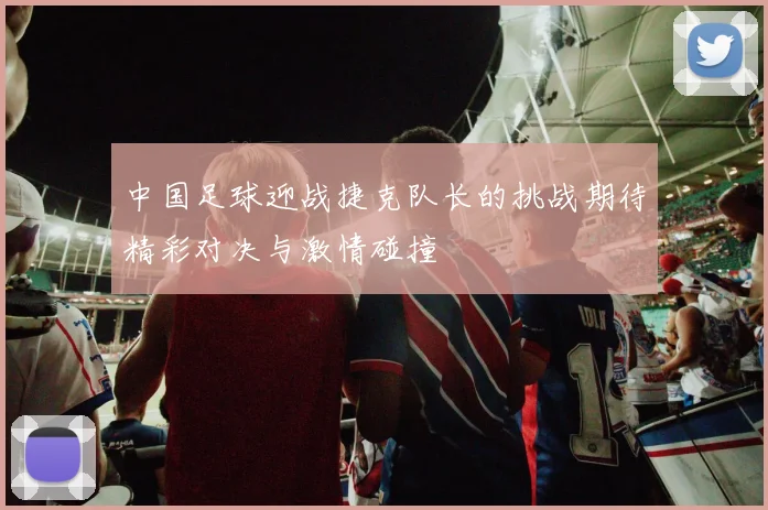 中国足球迎战捷克队长的挑战期待精彩对决与激情碰撞