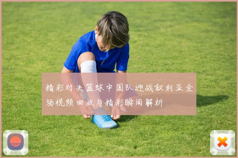 精彩对决篮球中国队迎战叙利亚全场视频回放与精彩瞬间解析